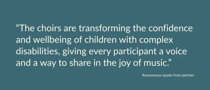Anonymous quote from partner saying: “The choirs are transforming the confidence and wellbeing of children with complex disabilities, giving every participant a voice and a way to share in the joy of music.”