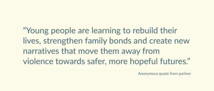 Anonymous quote from partner saying: “Young people are learning to rebuild their lives, strengthen family bonds and create new narratives that move them away from violence towards safer, more hopeful futures.”