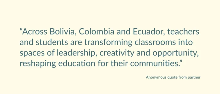 Anonymous quote from partner saying: “Across Bolivia, Colombia and Ecuador, teachers and students are transforming classrooms into spaces of leadership, creativity and opportunity, reshaping education for their communities.”
